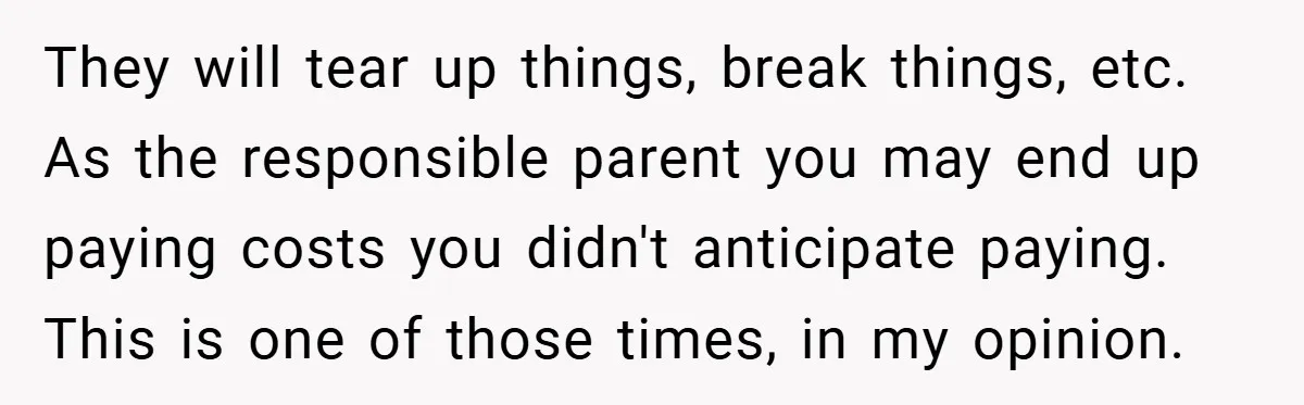 They will tear up things, break things, etc. As the responsible parent you may end up paying costs you didn't anticipate paying. This is one of those times, in my...