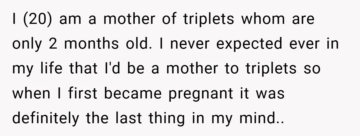 Young Mom Slammed for Leaving Babies Alone - Experts Say She Did the Right Thing I (20) am a mother of triplets whom are only 2 months old. I never expected ever in my life that I'd be a mother to triplets so when I...