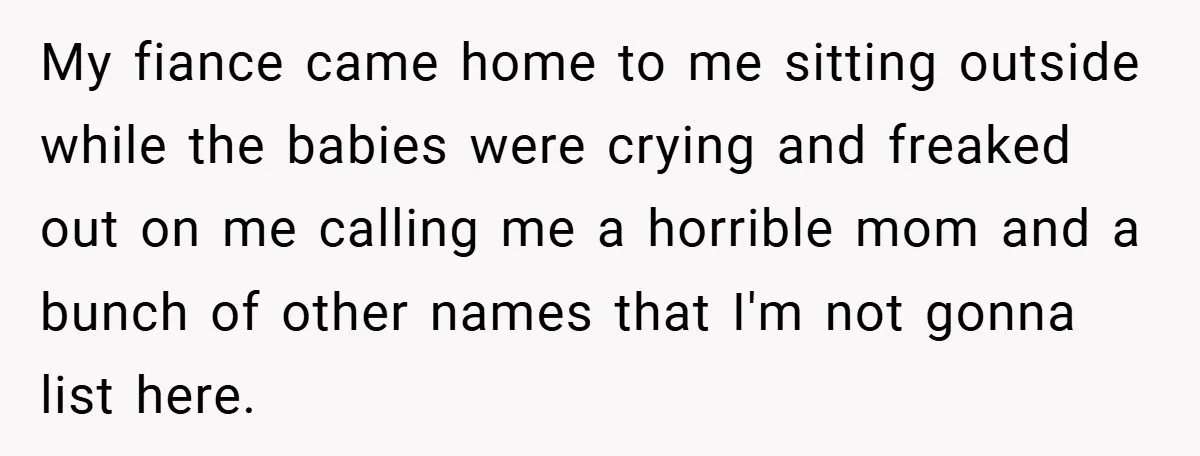 Young Mom Slammed for Leaving Babies Alone - Experts Say She Did the Right Thing My fiance came home to me sitting outside while the babies were crying and freaked out on me calling me a horrible mom and a bunch of other names that...