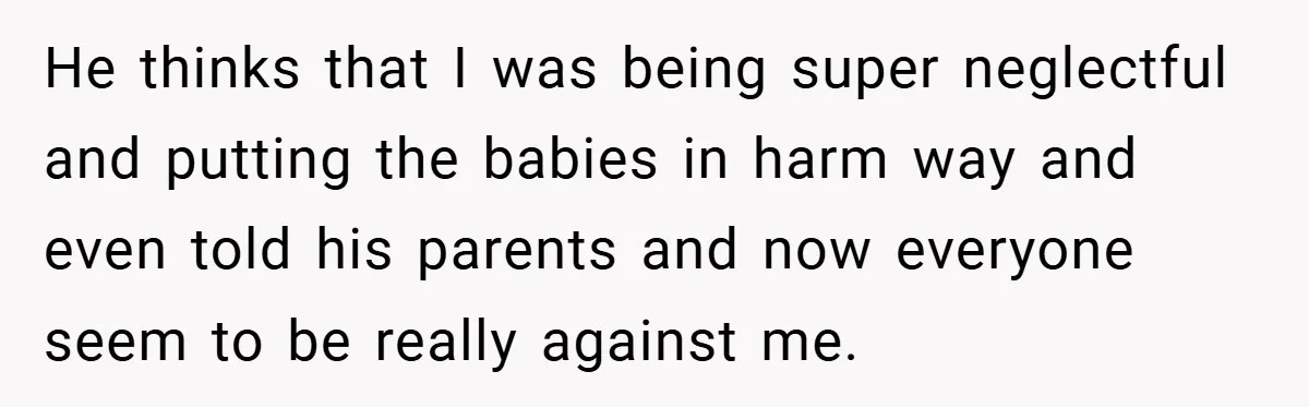 Young Mom Slammed for Leaving Babies Alone - Experts Say She Did the Right Thing He thinks that I was being super neglectful and putting the babies in harm way and even told his parents and now everyone seem to be really against me.