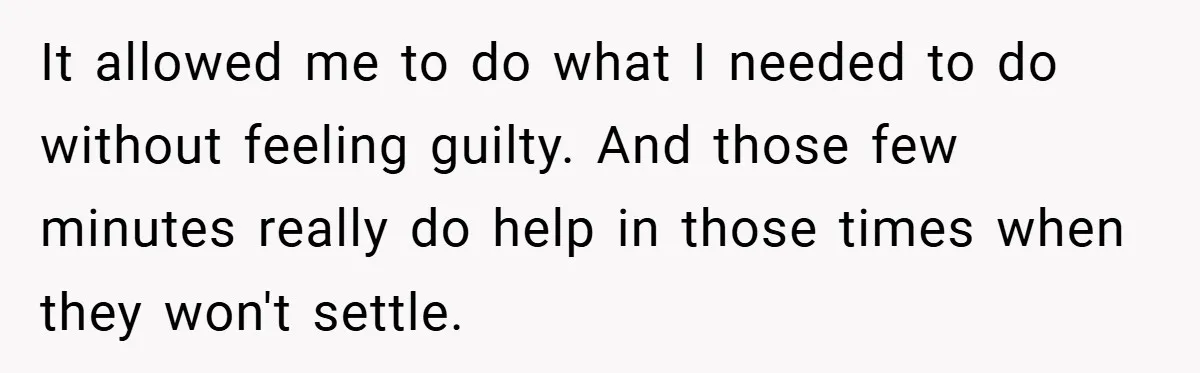 Young Mom Slammed for Leaving Babies Alone - Experts Say She Did the Right Thing It allowed me to do what I needed to do without feeling guilty. And those few minutes really do help in those times when they won't settle.