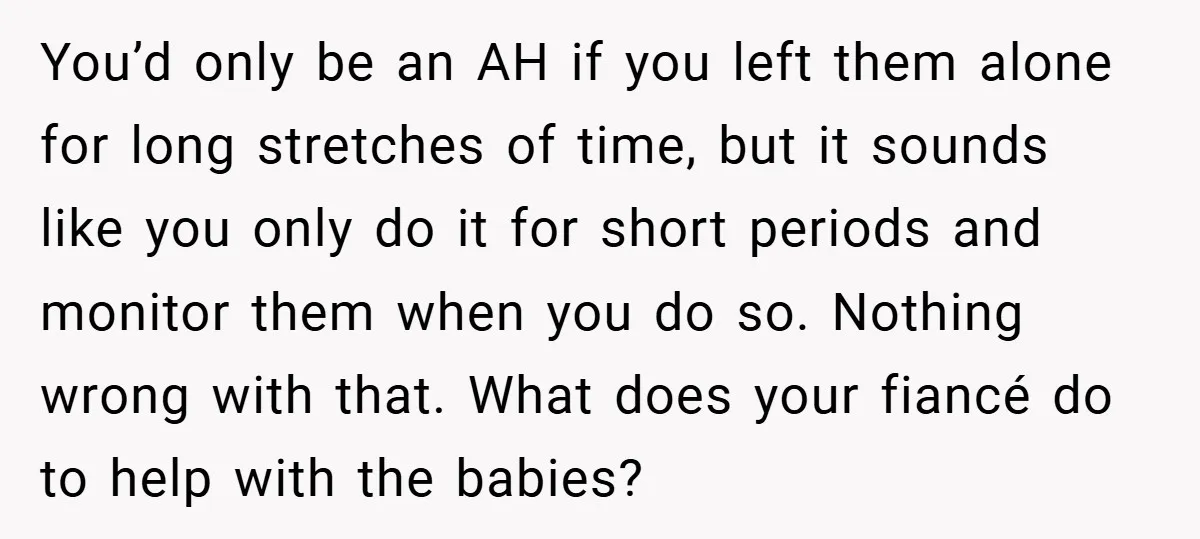Young Mom Slammed for Leaving Babies Alone - Experts Say She Did the Right Thing You’d only be an AH if you left them alone for long stretches of time, but it sounds like you only do it for short periods and monitor them when...
