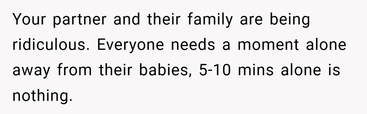 Young Mom Slammed for Leaving Babies Alone - Experts Say She Did the Right Thing Your partner and their family are being ridiculous. Everyone needs a moment alone away from their babies, 5-10 mins alone is nothing.
