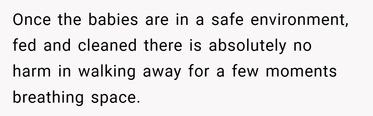 Young Mom Slammed for Leaving Babies Alone - Experts Say She Did the Right Thing Once the babies are in a safe environment, fed and cleaned there is absolutely no harm in walking away for a few moments breathing space.
