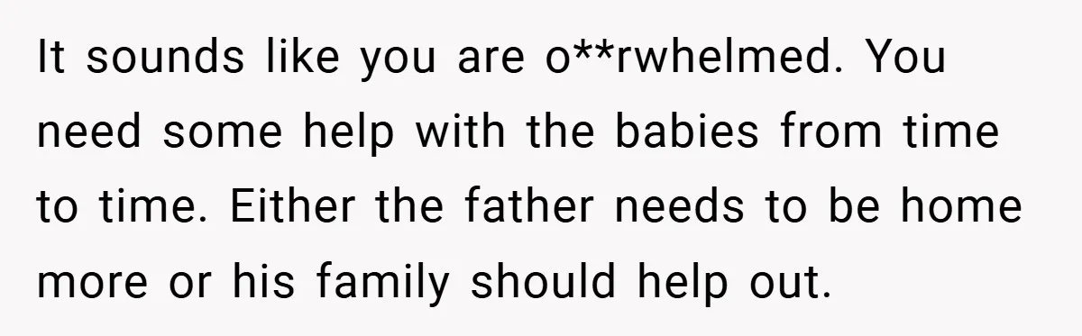 Young Mom Slammed for Leaving Babies Alone - Experts Say She Did the Right Thing It sounds like you are o**rwhelmed. You need some help with the babies from time to time. Either the father needs to be home more or his family should help...