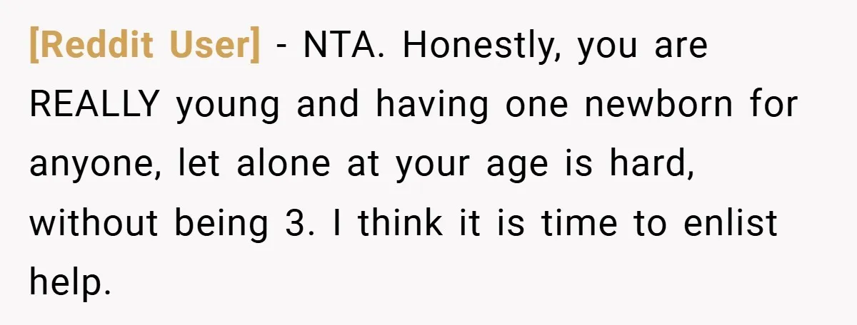 [Reddit User] − NTA. Honestly, you are REALLY young and having one newborn for anyone, let alone at your age is hard, without being 3. I think it is time...