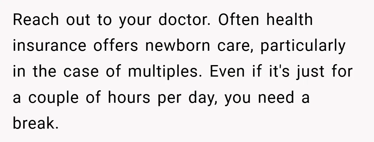 Young Mom Slammed for Leaving Babies Alone - Experts Say She Did the Right Thing Reach out to your doctor. Often health insurance offers newborn care, particularly in the case of multiples. Even if it's just for a couple of hours per day, you need...