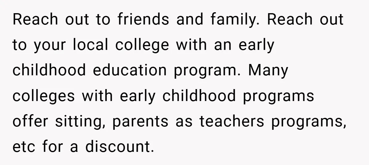 Young Mom Slammed for Leaving Babies Alone - Experts Say She Did the Right Thing Reach out to friends and family. Reach out to your local college with an early childhood education program. Many colleges with early childhood programs offer sitting, parents as teachers programs,...