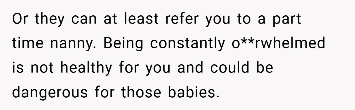 Young Mom Slammed for Leaving Babies Alone - Experts Say She Did the Right Thing Or they can at least refer you to a part time nanny. Being constantly o**rwhelmed is not healthy for you and could be dangerous for those babies.