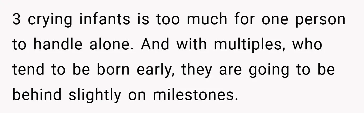 Young Mom Slammed for Leaving Babies Alone - Experts Say She Did the Right Thing 3 crying infants is too much for one person to handle alone. And with multiples, who tend to be born early, they are going to be behind slightly on milestones.