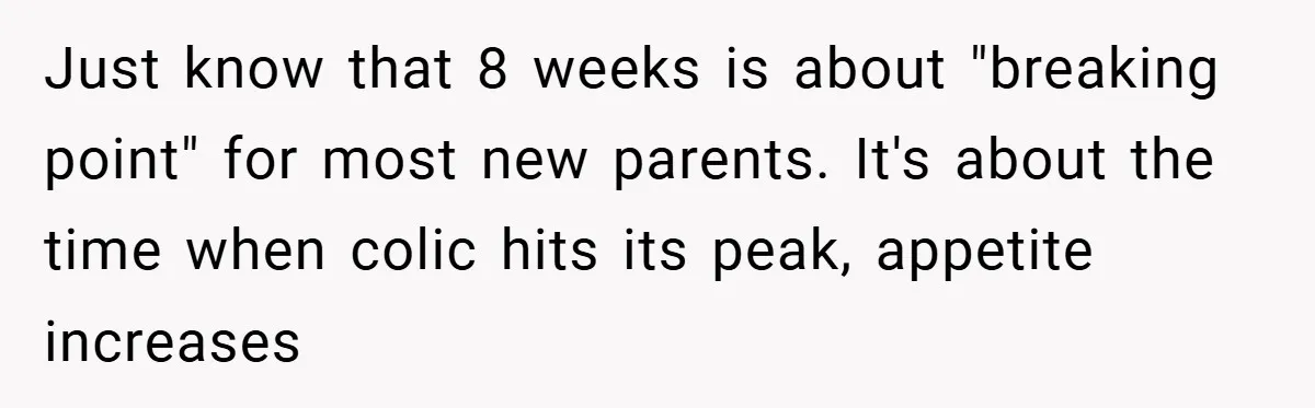 Young Mom Slammed for Leaving Babies Alone - Experts Say She Did the Right Thing Just know that 8 weeks is about "breaking point" for most new parents. It's about the time when colic hits its peak, appetite increases