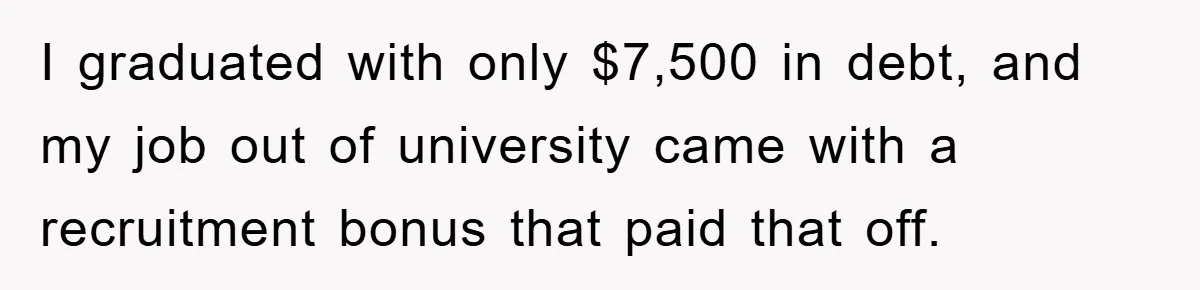 I graduated with only $7,500 in debt, and my job out of university came with a recruitment bonus that paid that off.