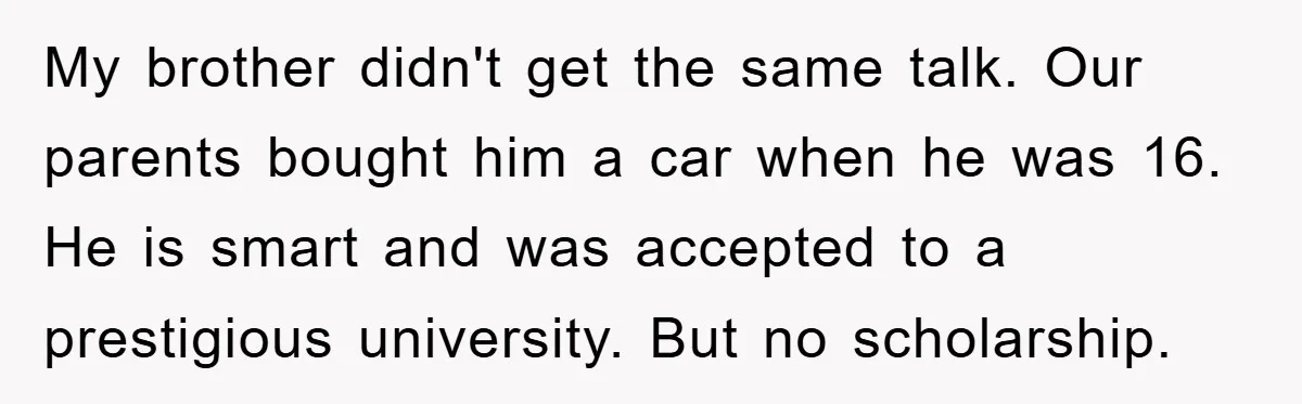 My brother didn't get the same talk. Our parents bought him a car when he was 16. He is smart and was accepted to a prestigious university. But no scholarship.