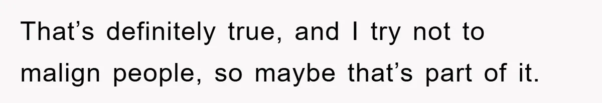 That’s definitely true, and I try not to malign people, so maybe that’s part of it.