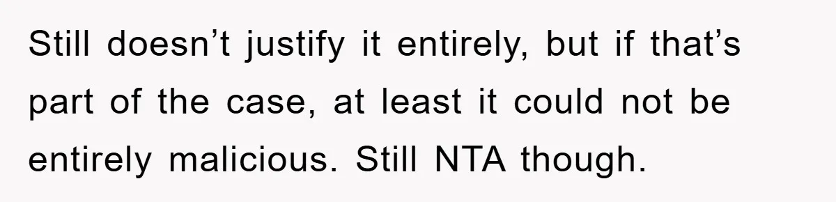Still doesn’t justify it entirely, but if that’s part of the case, at least it could not be entirely malicious. Still NTA though.