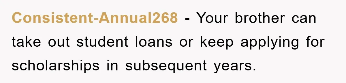 Consistent-Annual268 − Your brother can take out student loans or keep applying for scholarships in subsequent years.
