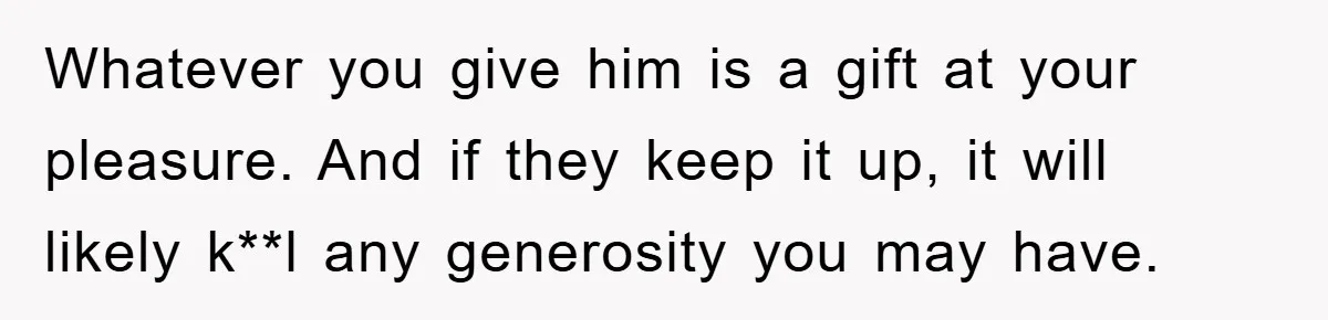 Whatever you give him is a gift at your pleasure. And if they keep it up, it will likely k**l any generosity you may have.