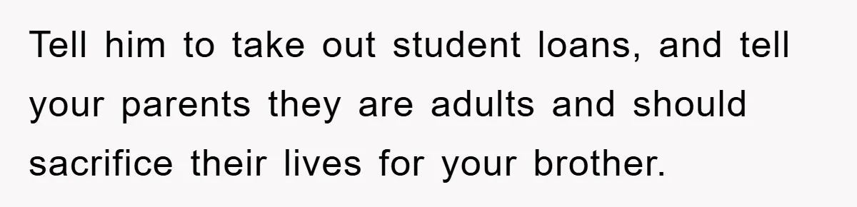 Tell him to take out student loans, and tell your parents they are adults and should sacrifice their lives for your brother.