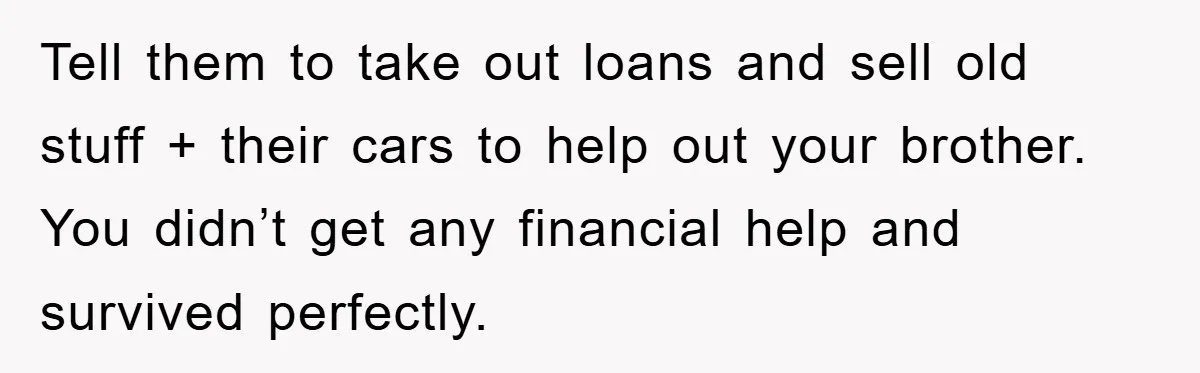 Tell them to take out loans and sell old stuff + their cars to help out your brother. You didn’t get any financial help and survived perfectly.