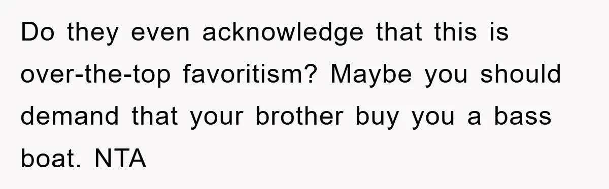 Do they even acknowledge that this is over-the-top favoritism? Maybe you should demand that your brother buy you a bass boat. NTA
