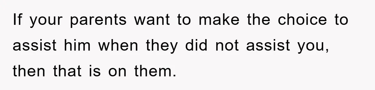 If your parents want to make the choice to assist him when they did not assist you, then that is on them.