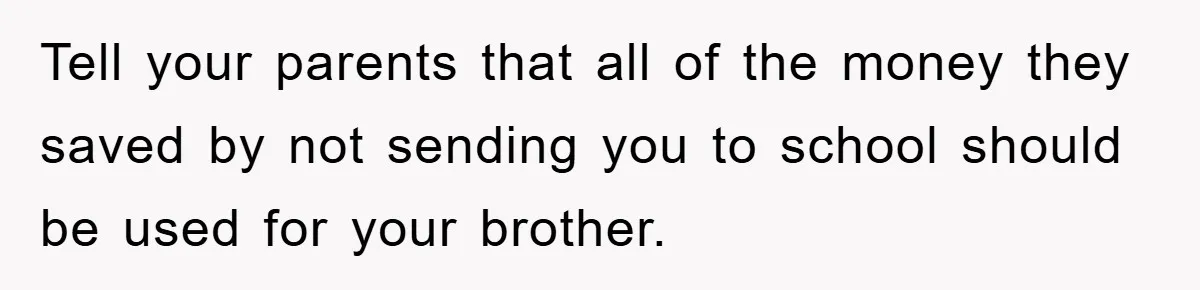 Tell your parents that all of the money they saved by not sending you to school should be used for your brother.