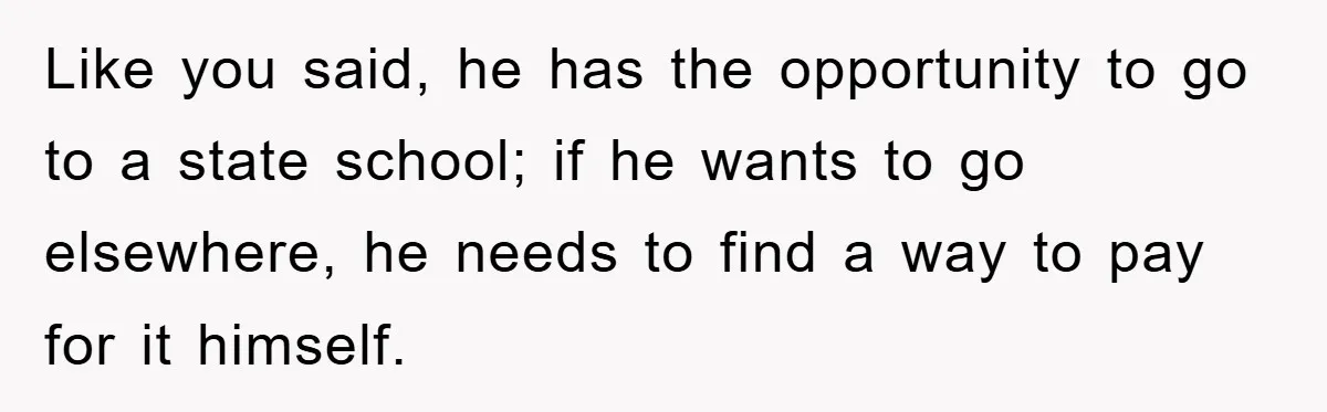 Like you said, he has the opportunity to go to a state school; if he wants to go elsewhere, he needs to find a way to pay for it himself.