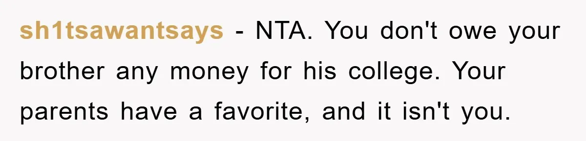 sh1tsawantsays − NTA. You don't owe your brother any money for his college. Your parents have a favorite, and it isn't you.
