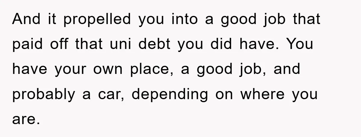 And it propelled you into a good job that paid off that uni debt you did have. You have your own place, a good job, and probably a car, depending...