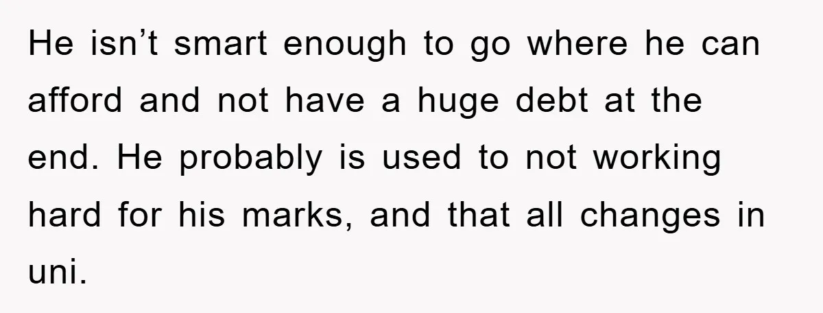 He isn’t smart enough to go where he can afford and not have a huge debt at the end. He probably is used to not working hard for his marks,...