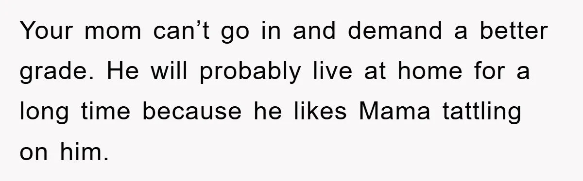 Your mom can’t go in and demand a better grade. He will probably live at home for a long time because he likes Mama tattling on him.