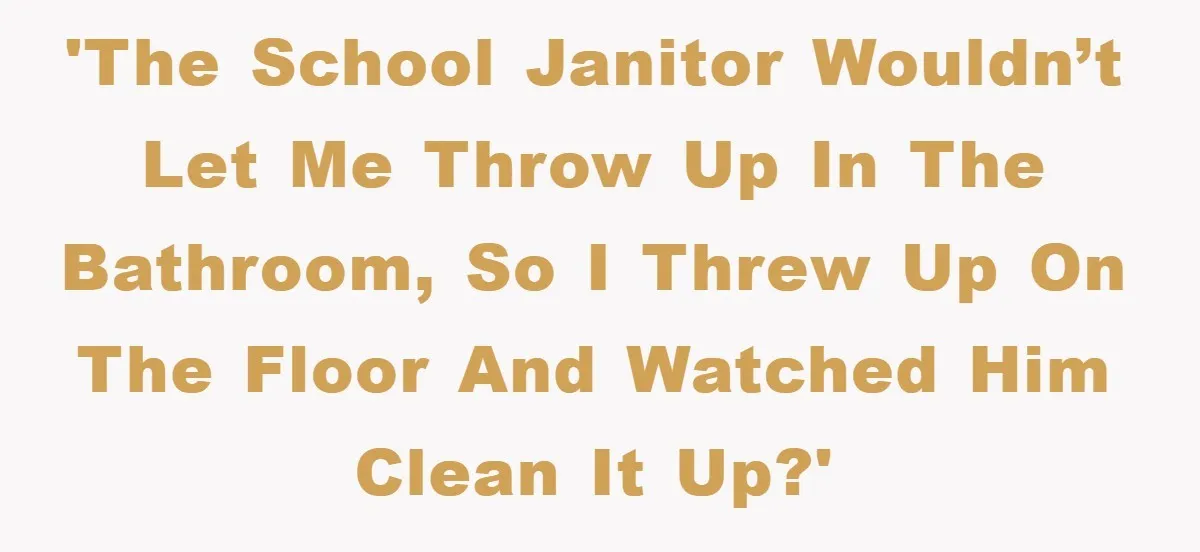 'The school janitor wouldn’t let me throw up in the bathroom, so I threw up on the floor and watched him clean it up?'