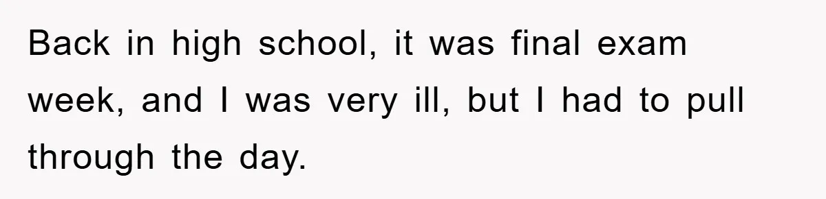 Back in high school, it was final exam week, and I was very ill, but I had to pull through the day.