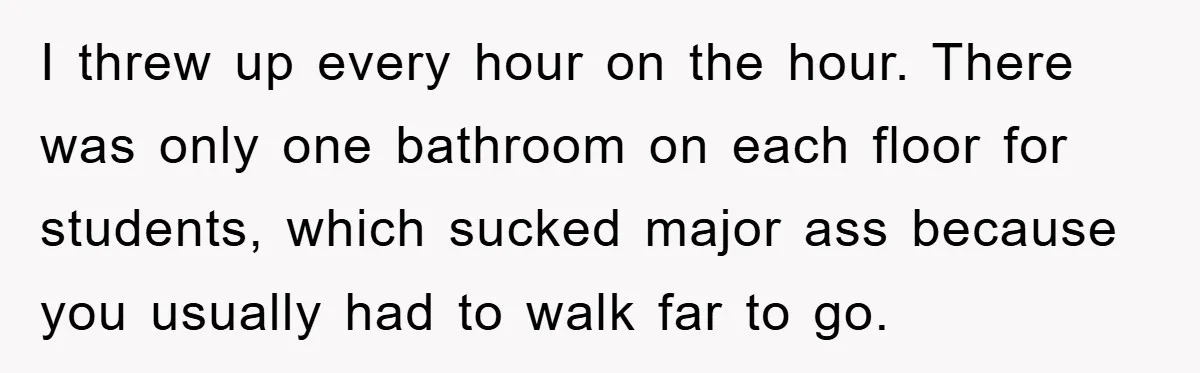 I threw up every hour on the hour. There was only one bathroom on each floor for students, which sucked major ass because you usually had to walk far to...