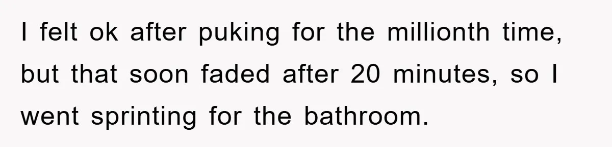 I felt ok after puking for the millionth time, but that soon faded after 20 minutes, so I went sprinting for the bathroom.