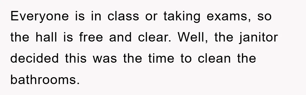 Everyone is in class or taking exams, so the hall is free and clear. Well, the janitor decided this was the time to clean the bathrooms.
