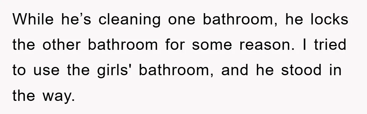 While he’s cleaning one bathroom, he locks the other bathroom for some reason. I tried to use the girls' bathroom, and he stood in the way.