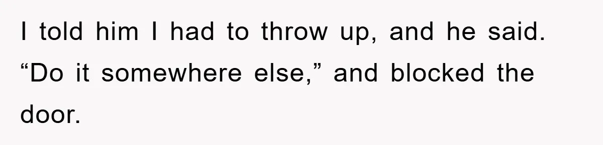 I told him I had to throw up, and he said. “Do it somewhere else,” and blocked the door.