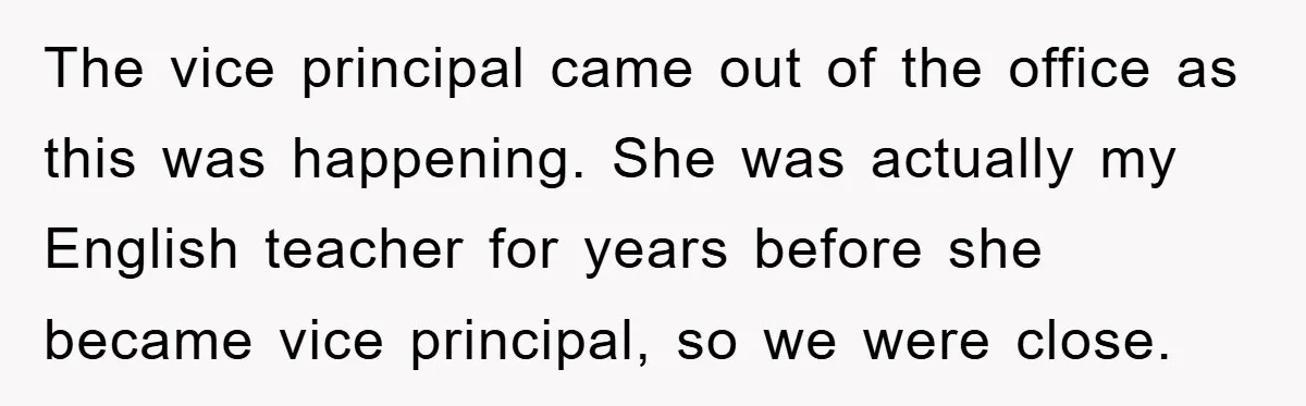 The vice principal came out of the office as this was happening. She was actually my English teacher for years before she became vice principal, so we were close.
