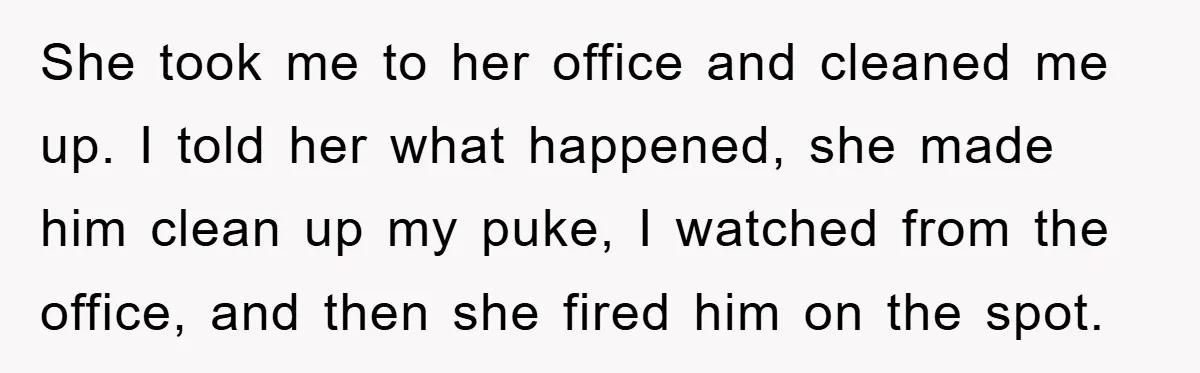 She took me to her office and cleaned me up. I told her what happened, she made him clean up my puke, I watched from the office, and then she...