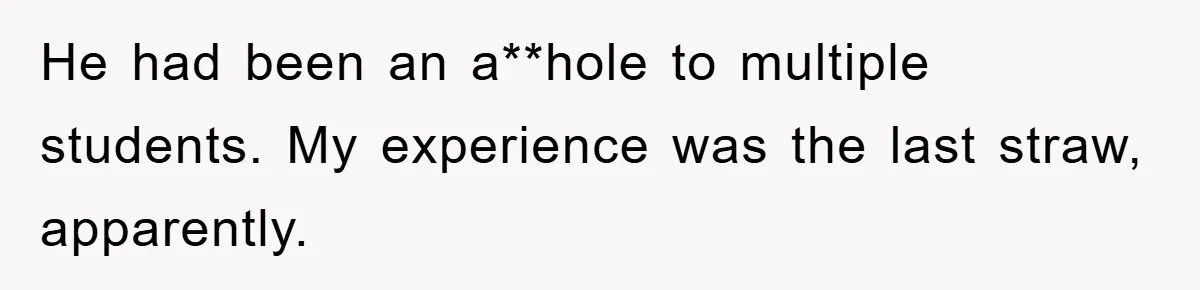 He had been an a**hole to multiple students. My experience was the last straw, apparently.