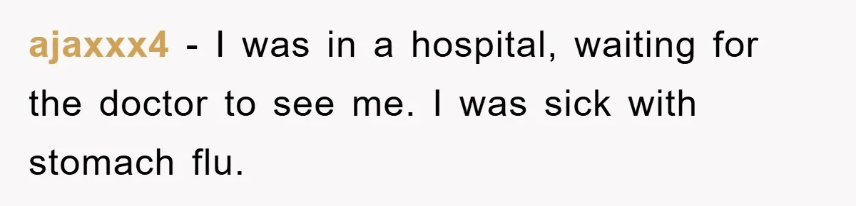 ajaxxx4 − I was in a hospital, waiting for the doctor to see me. I was sick with stomach flu.