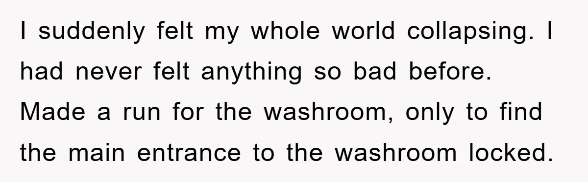 I suddenly felt my whole world collapsing. I had never felt anything so bad before. Made a run for the washroom, only to find the main entrance to the washroom...