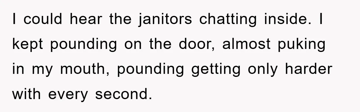 I could hear the janitors chatting inside. I kept pounding on the door, almost puking in my mouth, pounding getting only harder with every second.