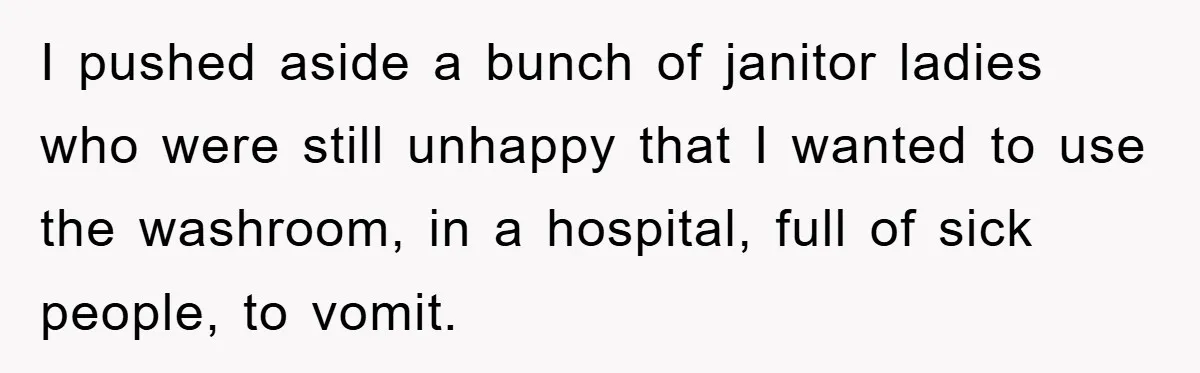 I pushed aside a bunch of janitor ladies who were still unhappy that I wanted to use the washroom, in a hospital, full of sick people, to vomit.