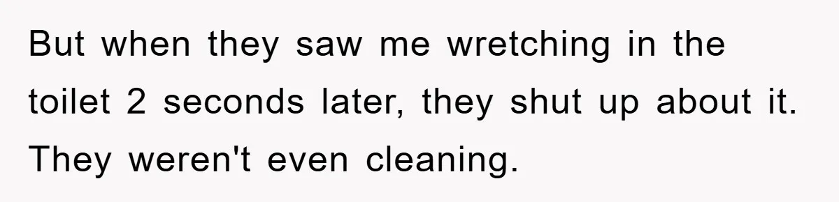 But when they saw me wretching in the toilet 2 seconds later, they shut up about it. They weren't even cleaning.