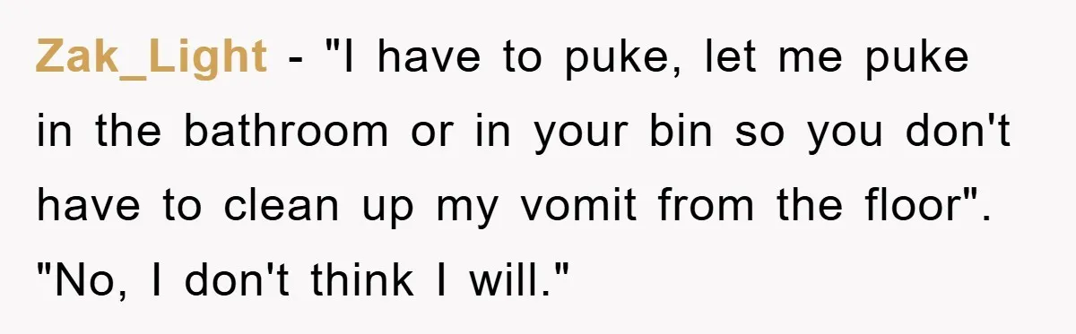 Zak_Light − "I have to puke, let me puke in the bathroom or in your bin so you don't have to clean up my vomit from the floor". "No, I...