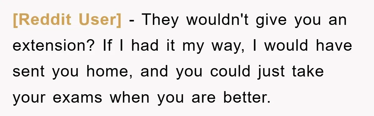 [Reddit User] − They wouldn't give you an extension? If I had it my way, I would have sent you home, and you could just take your exams when you...