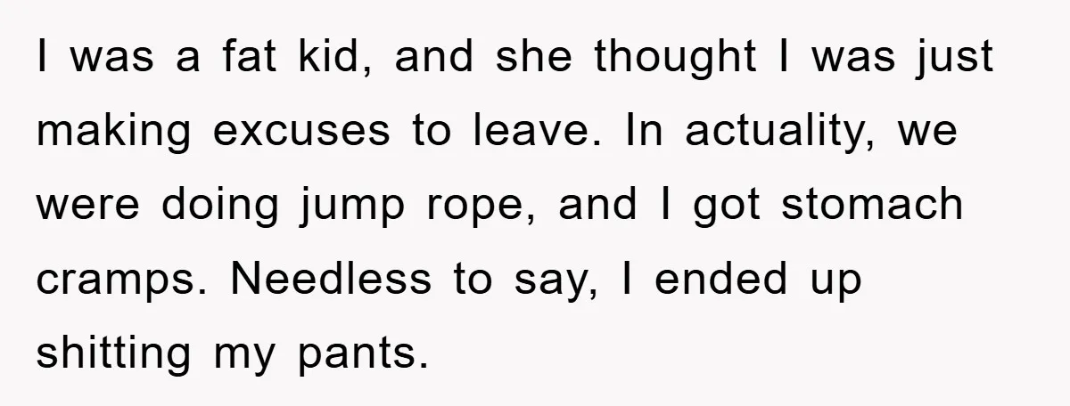 I was a fat kid, and she thought I was just making excuses to leave. In actuality, we were doing jump rope, and I got stomach cramps. Needless to say,...