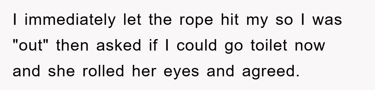 I immediately let the rope hit my so I was "out" then asked if I could go toilet now and she rolled her eyes and agreed.
